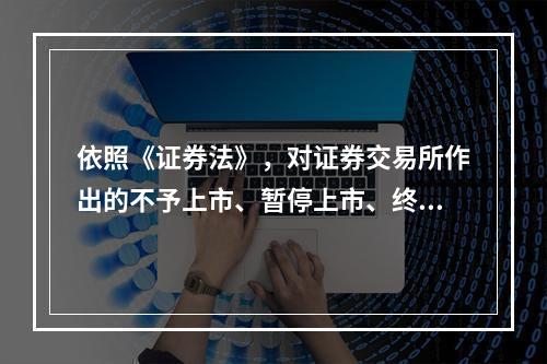 依照《证券法》，对证券交易所作出的不予上市、暂停上市、终止上