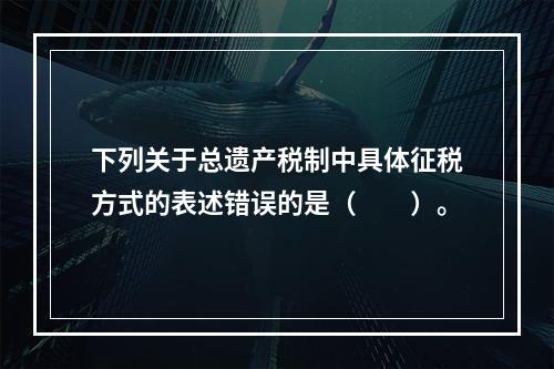 下列关于总遗产税制中具体征税方式的表述错误的是（　　）。