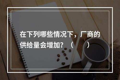 在下列哪些情况下，厂商的供给量会增加？（　　）