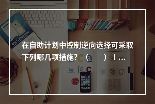 在自助计划中控制逆向选择可采取下列哪几项措施？（　　）Ⅰ.对