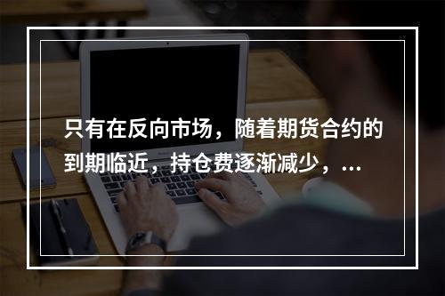 只有在反向市场，随着期货合约的到期临近，持仓费逐渐减少，基差