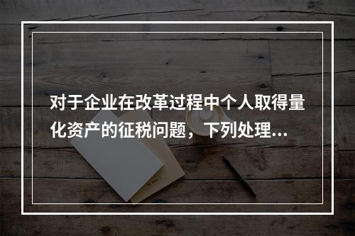 对于企业在改革过程中个人取得量化资产的征税问题，下列处理中错