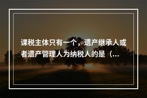 课税主体只有一个，遗产继承人或者遗产管理人为纳税人的是（　　