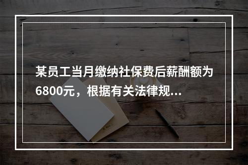 某员工当月缴纳社保费后薪酬额为6800元，根据有关法律规定可