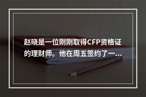 赵晓是一位刚刚取得CFP资格证的理财师。他在周五签约了一位新