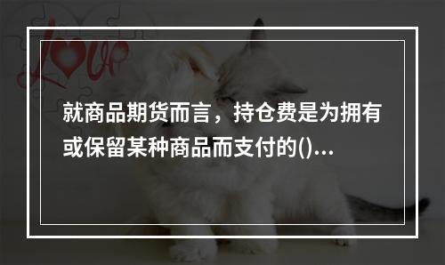 就商品期货而言，持仓费是为拥有或保留某种商品而支付的()等费