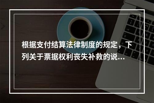 根据支付结算法律制度的规定，下列关于票据权利丧失补救的说法中