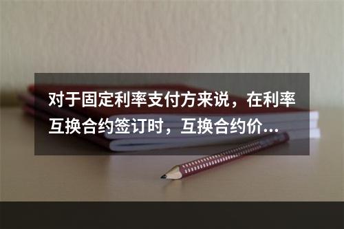 对于固定利率支付方来说，在利率互换合约签订时，互换合约价值（