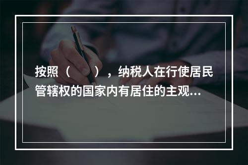 按照（　　），纳税人在行使居民管辖权的国家内有居住的主观意愿