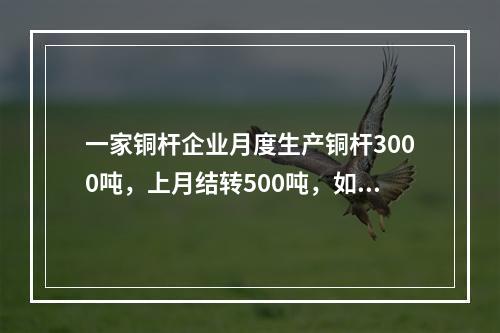 一家铜杆企业月度生产铜杆3000吨，上月结转500吨，如果企