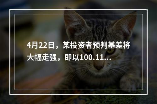 4月22日，某投资者预判基差将大幅走强，即以100.11元买