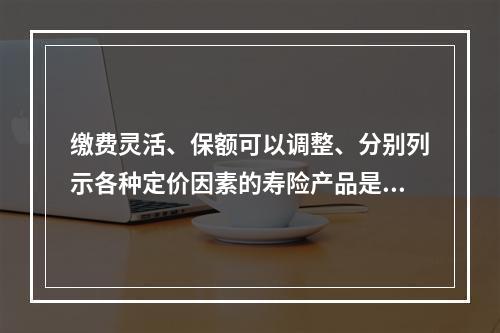 缴费灵活、保额可以调整、分别列示各种定价因素的寿险产品是（　