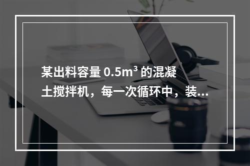 某出料容量 0.5m³ 的混凝土搅拌机，每一次循环中，装料、