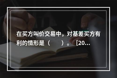 在买方叫价交易中，对基差买方有利的情形是（　　）。［2015