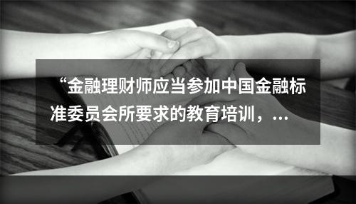 “金融理财师应当参加中国金融标准委员会所要求的教育培训，具备