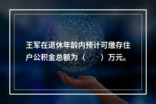 王军在退休年龄内预计可缴存住户公积金总额为（　　）万元。