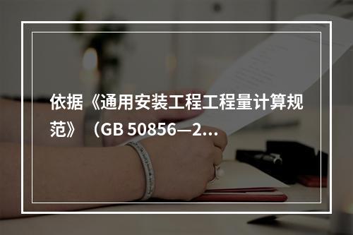 依据《通用安装工程工程量计算规范》（GB 50856—201