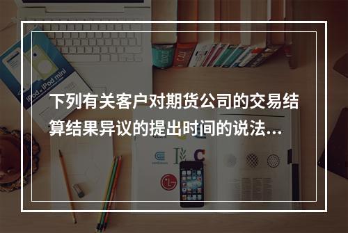 下列有关客户对期货公司的交易结算结果异议的提出时间的说法中，