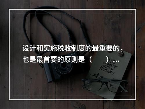 设计和实施税收制度的最重要的，也是最首要的原则是（　　）。