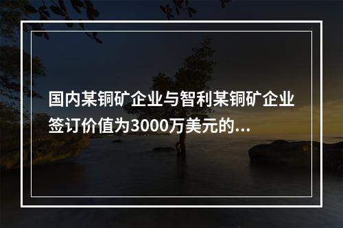 国内某铜矿企业与智利某铜矿企业签订价值为3000万美元的铜精