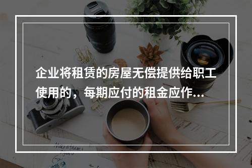 企业将租赁的房屋无偿提供给职工使用的，每期应付的租金应作为应