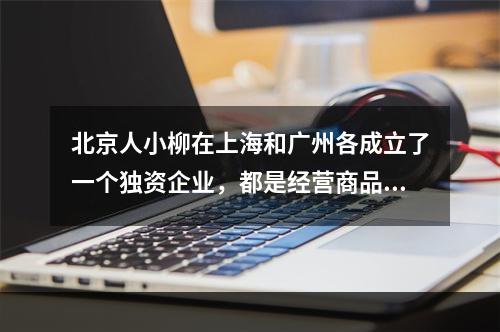 北京人小柳在上海和广州各成立了一个独资企业，都是经营商品批发