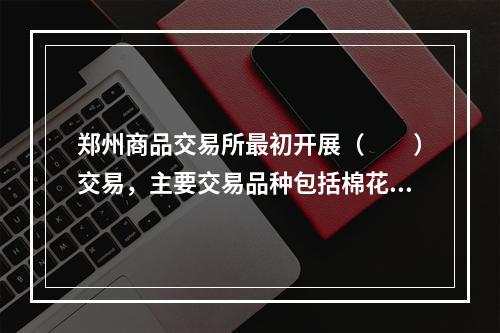 郑州商品交易所最初开展（　　）交易，主要交易品种包括棉花、白