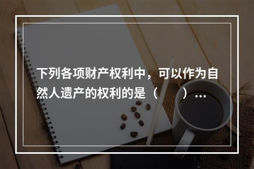 下列各项财产权利中，可以作为自然人遗产的权利的是（　　）。Ⅰ