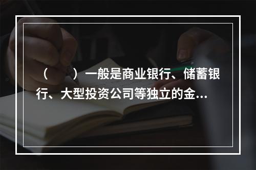 （　　）一般是商业银行、储蓄银行、大型投资公司等独立的金融机