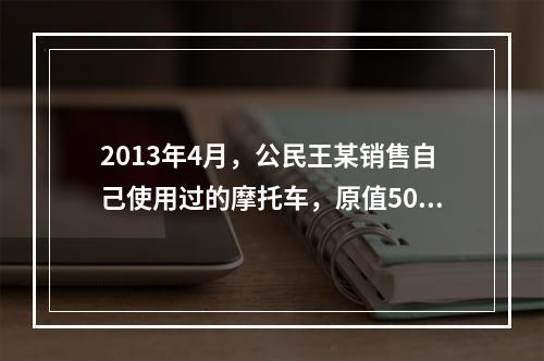 2013年4月，公民王某销售自己使用过的摩托车，原值5000