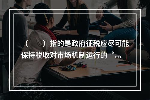 （　　）指的是政府征税应尽可能保持税收对市场机制运行的“中性