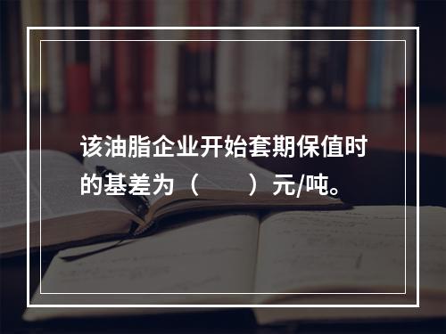 该油脂企业开始套期保值时的基差为（　　）元/吨。