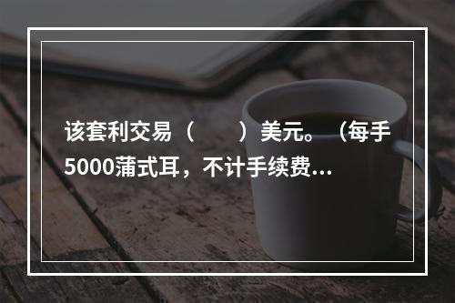 该套利交易（　　）美元。（每手5000蒲式耳，不计手续费等费