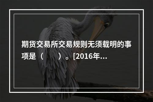 期货交易所交易规则无须载明的事项是（　　）。[2016年3月