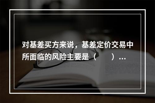 对基差买方来说，基差定价交易中所面临的风险主要是（　　）。