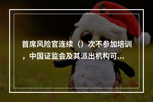 首席风险官连续（）次不参加培训，中国证监会及其派出机构可以采