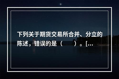 下列关于期货交易所合并、分立的陈述，错误的是（　　）。[20