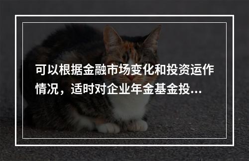 可以根据金融市场变化和投资运作情况，适时对企业年金基金投资管