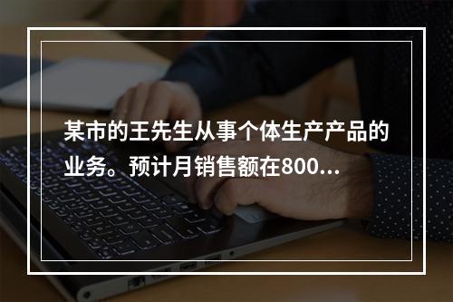 某市的王先生从事个体生产产品的业务。预计月销售额在8000～