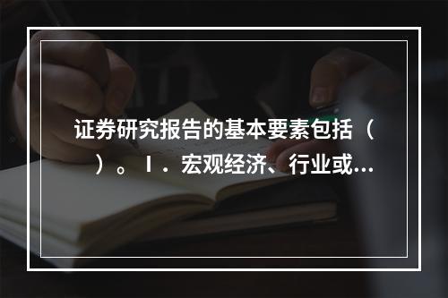 证券研究报告的基本要素包括（　　）。Ⅰ．宏观经济、行业或上市