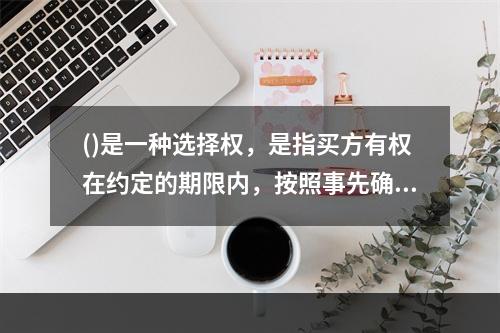 ()是一种选择权，是指买方有权在约定的期限内，按照事先确定的