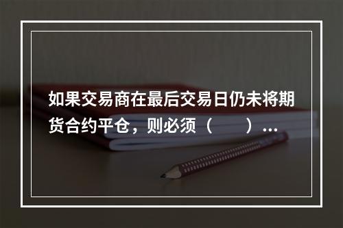 如果交易商在最后交易日仍未将期货合约平仓，则必须（　　）。