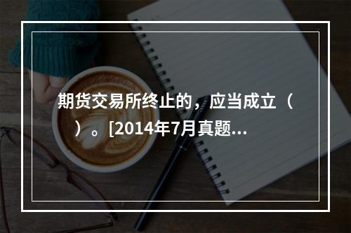 期货交易所终止的，应当成立（　　）。[2014年7月真题]