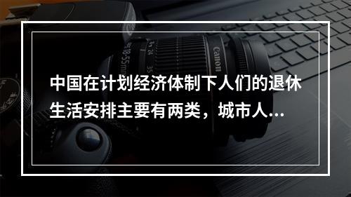 中国在计划经济体制下人们的退休生活安排主要有两类，城市人依赖