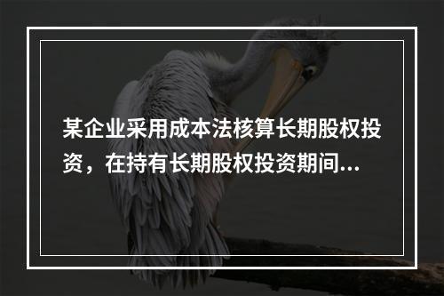 某企业采用成本法核算长期股权投资，在持有长期股权投资期间，被