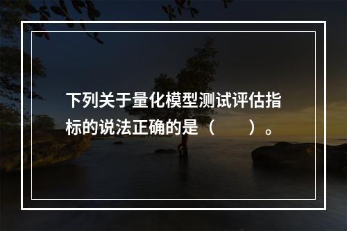 下列关于量化模型测试评估指标的说法正确的是（　　）。