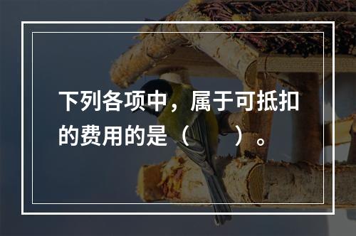 下列各项中，属于可抵扣的费用的是（　　）。