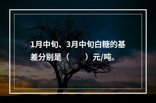 1月中旬、3月中旬白糖的基差分别是（　　）元/吨。