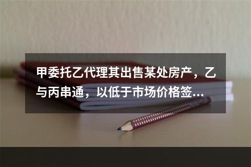 甲委托乙代理其出售某处房产，乙与丙串通，以低于市场价格签订房