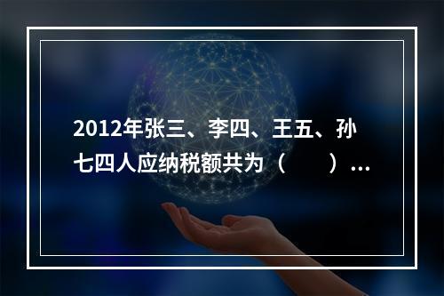 2012年张三、李四、王五、孙七四人应纳税额共为（　　）元。